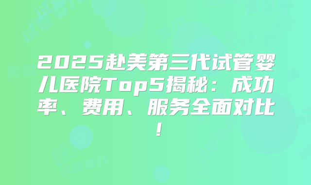 2025赴美第三代试管婴儿医院Top5揭秘:成功率、费用、服务全面对比!