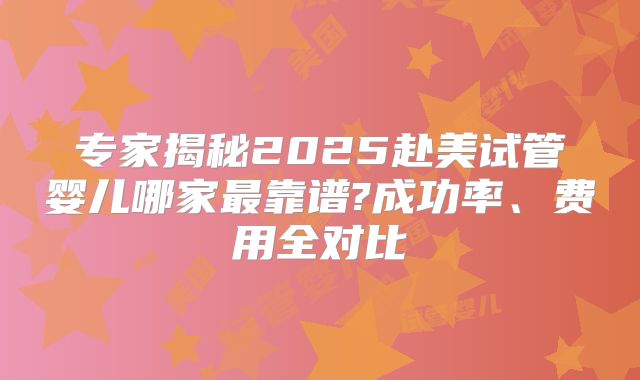 专家揭秘2025赴美试管婴儿哪家最靠谱?成功率、费用全对比