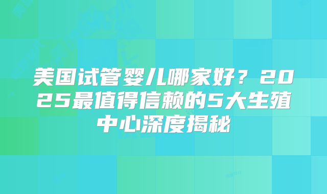 美国试管婴儿哪家好?2025最值得信赖的5大生殖中心深度揭秘