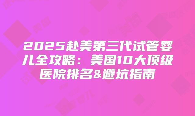 2025赴美第三代试管婴儿全攻略:美国10大顶级医院排名&避坑指南