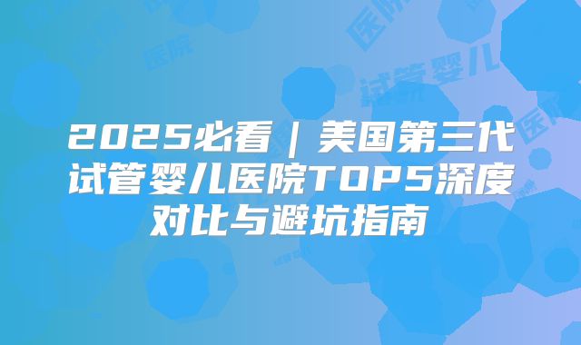 2025必看｜美国第三代试管婴儿医院TOP5深度对比与避坑指南
