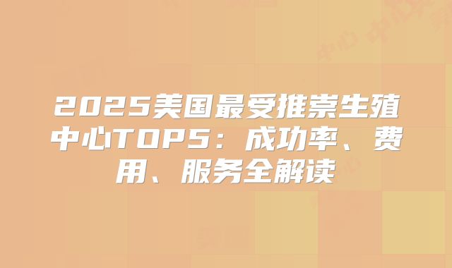 2025美国最受推崇生殖中心TOP5:成功率、费用、服务全解读