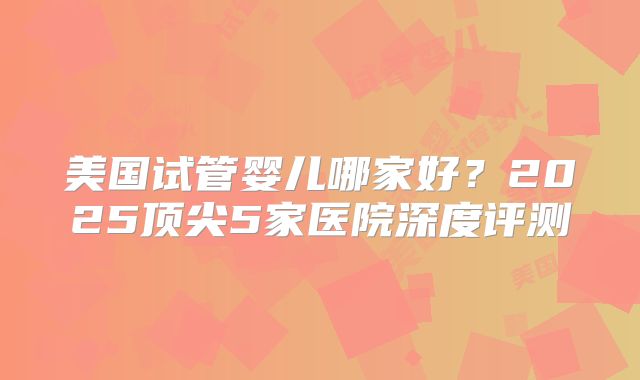 美国试管婴儿哪家好？2025顶尖5家医院深度评测