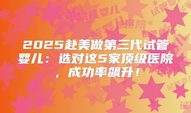 2025赴美做第三代试管婴儿:选对这5家顶级医院,成功率飙升!