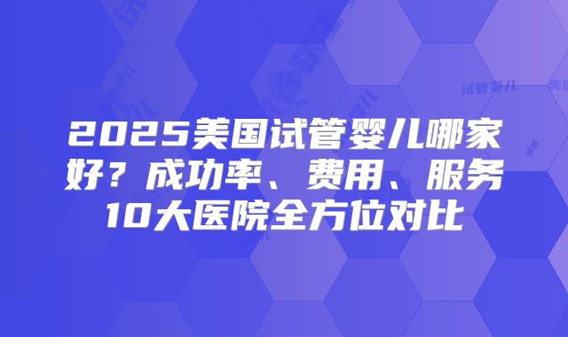 2025美国试管婴儿哪家好?成功率、费用、服务10大医院全方位对比