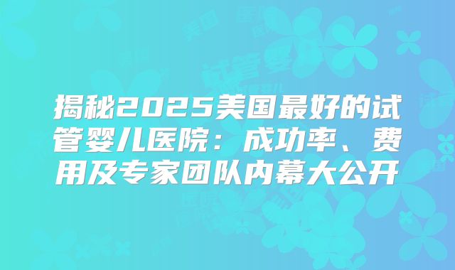 揭秘2025美国最好的试管婴儿医院：成功率、费用及专家团队内幕大公开