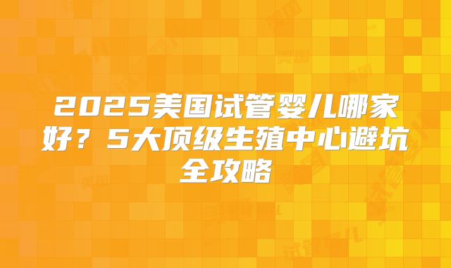 2025美国试管婴儿哪家好?5大顶级生殖中心避坑全攻略