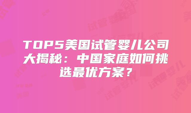 TOP5美国试管婴儿公司大揭秘:中国家庭如何挑选最优方案?