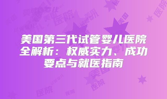 美国第三代试管婴儿医院全解析:权威实力、成功要点与就医指南