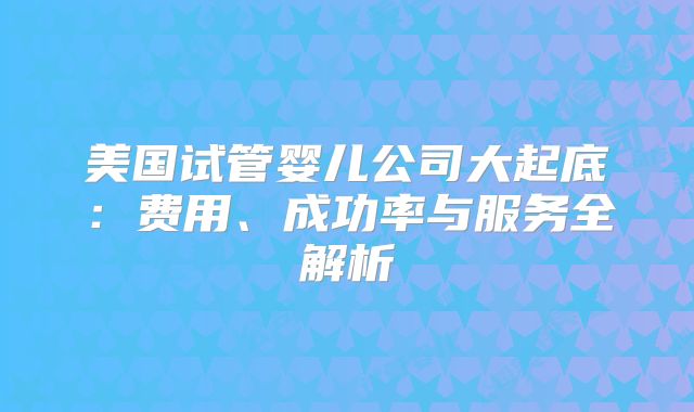 美国试管婴儿公司大起底:费用、成功率与服务全解析