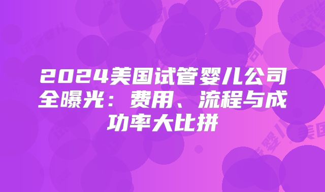 2024美国试管婴儿公司全曝光:费用、流程与成功率大比拼