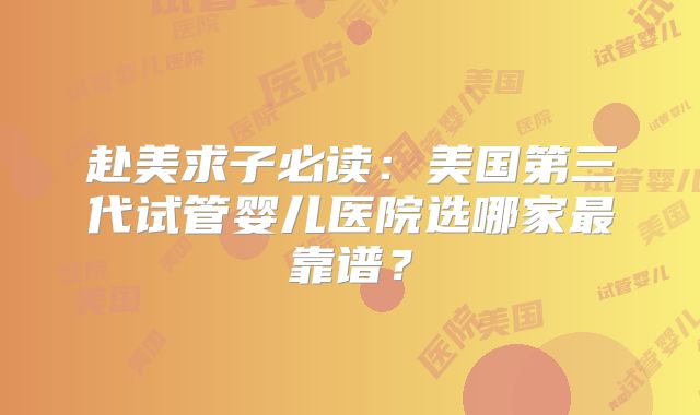 赴美求子必读:美国第三代试管婴儿医院选哪家最靠谱?