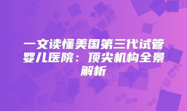 一文读懂美国第三代试管婴儿医院：顶尖机构全景解析