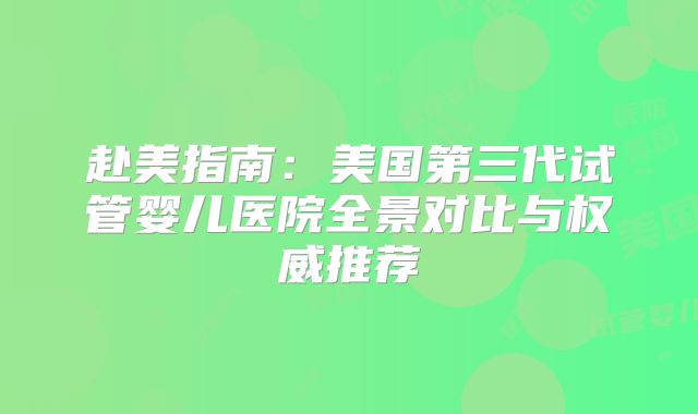 赴美指南：美国第三代试管婴儿医院全景对比与权威推荐