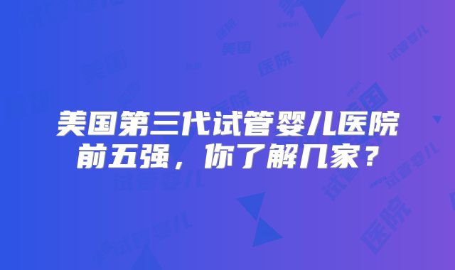 美国第三代试管婴儿医院前五强，你了解几家？