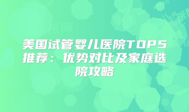 美国试管婴儿医院TOP5推荐：优势对比及家庭选院攻略