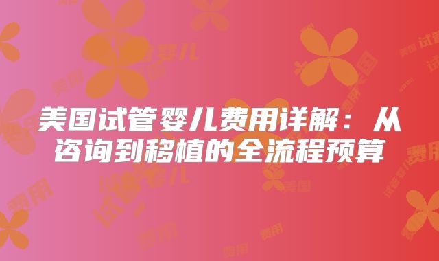 美国试管婴儿费用详解：从咨询到移植的全流程预算