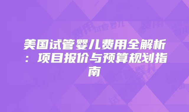 美国试管婴儿费用全解析：项目报价与预算规划指南