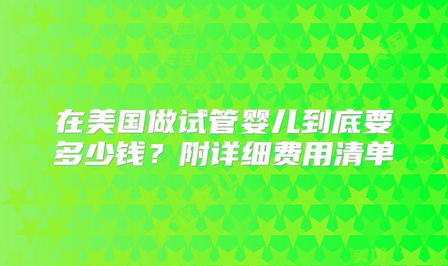 在美国做试管婴儿到底要多少钱？附详细费用清单