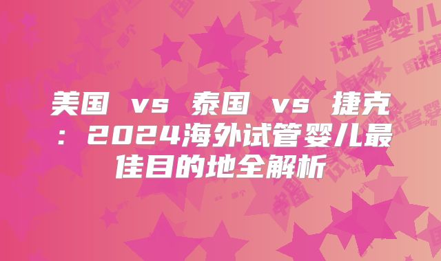 美国 vs 泰国 vs 捷克：2024海外试管婴儿最佳目的地全解析