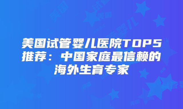 美国试管婴儿医院TOP5推荐:中国家庭最信赖的海外生育专家