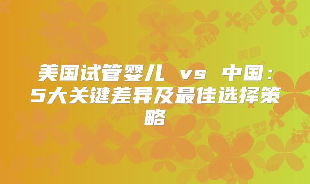 美国试管婴儿 vs 中国：5大关键差异及最佳选择策略