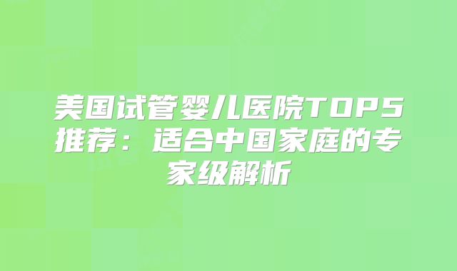 美国试管婴儿医院TOP5推荐：适合中国家庭的专家级解析
