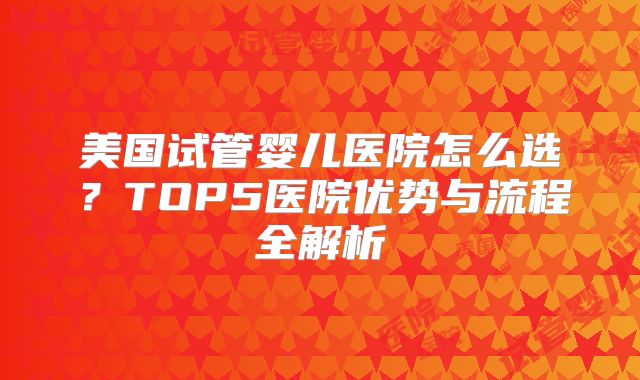美国试管婴儿医院怎么选？TOP5医院优势与流程全解析