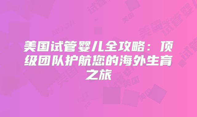美国试管婴儿全攻略:顶级团队护航您的海外生育之旅
