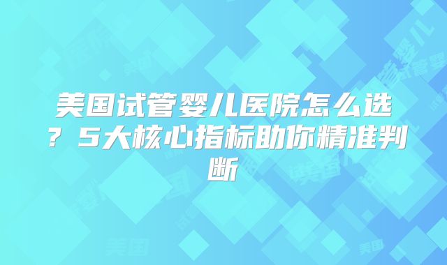美国试管婴儿医院怎么选？5大核心指标助你精准判断