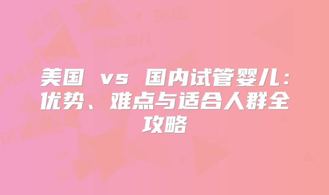 美国 vs 国内试管婴儿：优势、难点与适合人群全攻略