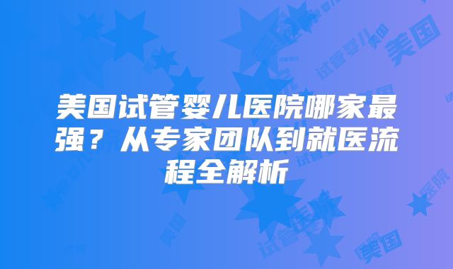美国试管婴儿医院哪家最强？从专家团队到就医流程全解析