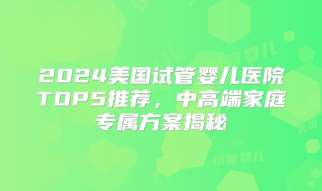 2024美国试管婴儿医院TOP5推荐，中高端家庭专属方案揭秘