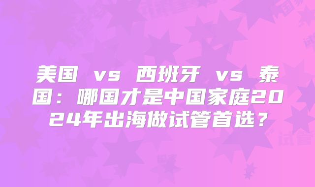 美国 vs 西班牙 vs 泰国：哪国才是中国家庭2024年出海做试管首选？