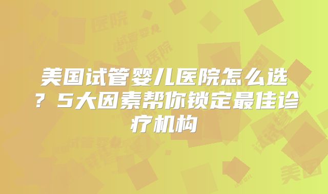 美国试管婴儿医院怎么选？5大因素帮你锁定最佳诊疗机构