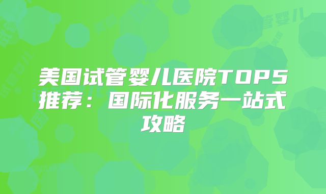 美国试管婴儿医院TOP5推荐：国际化服务一站式攻略