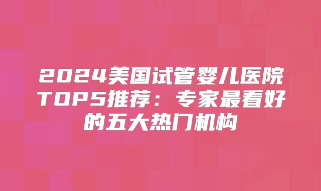 2024美国试管婴儿医院TOP5推荐：专家最看好的五大热门机构