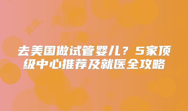 去美国做试管婴儿？5家顶级中心推荐及就医全攻略
