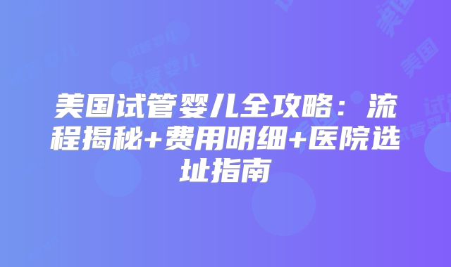 美国试管婴儿全攻略：流程揭秘+费用明细+医院选址指南