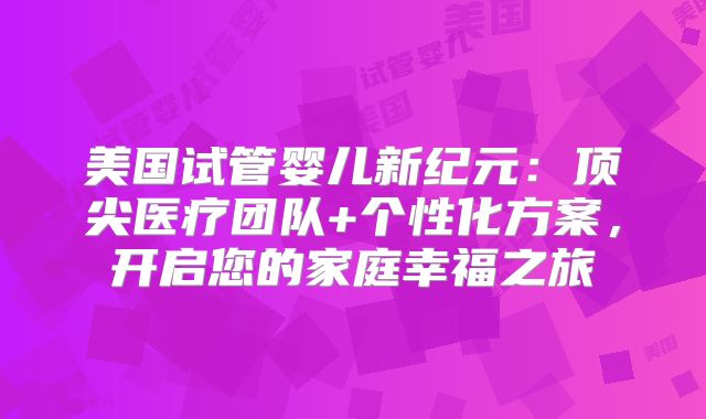 美国试管婴儿新纪元：顶尖医疗团队+个性化方案，开启您的家庭幸福之旅