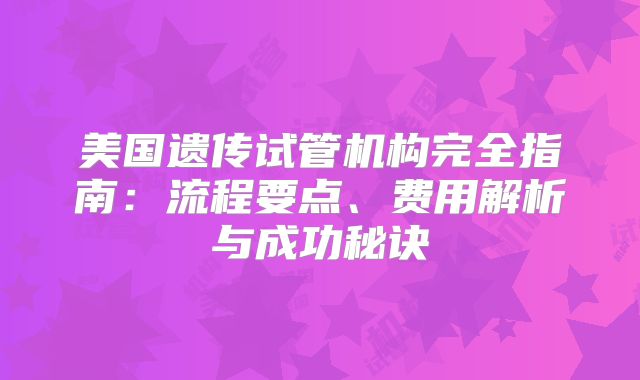 美国遗传试管机构完全指南：流程要点、费用解析与成功秘诀