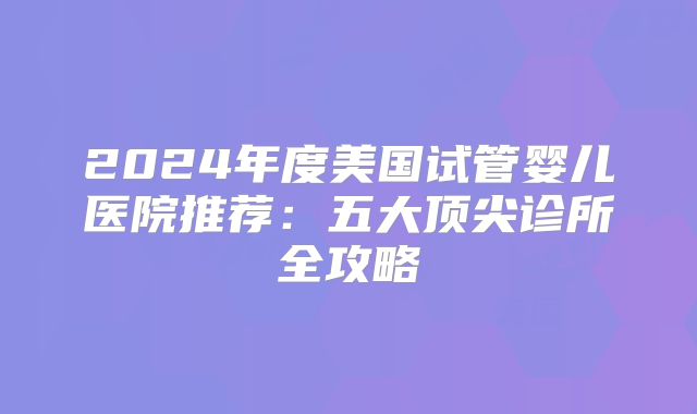 2024年度美国试管婴儿医院推荐：五大顶尖诊所全攻略