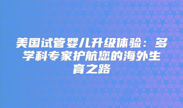 美国试管婴儿升级体验：多学科专家护航您的海外生育之路