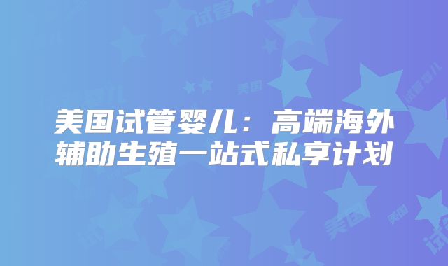 美国试管婴儿:高端海外辅助生殖一站式私享计划