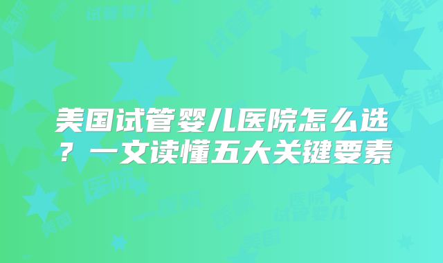 美国试管婴儿医院怎么选？一文读懂五大关键要素
