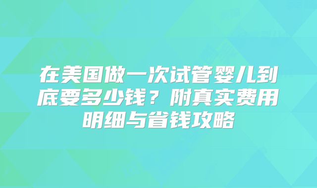 在美国做一次试管婴儿到底要多少钱?附真实费用明细与省钱攻略