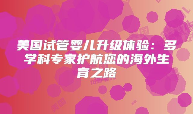 美国试管婴儿升级体验:多学科专家护航您的海外生育之路