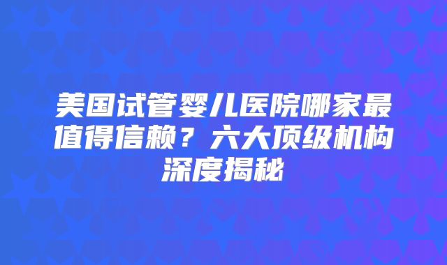 美国试管婴儿医院哪家最值得信赖？六大顶级机构深度揭秘