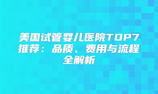 美国试管婴儿医院TOP7推荐:品质、费用与流程全解析