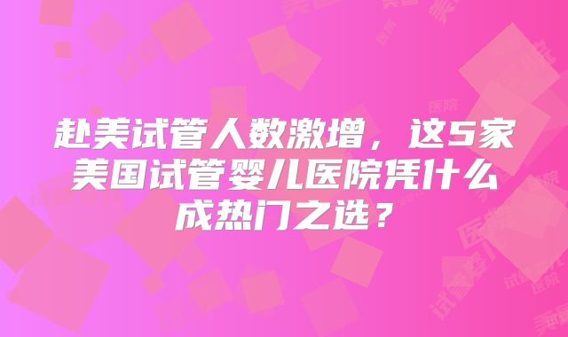 赴美试管人数激增，这5家美国试管婴儿医院凭什么成热门之选？